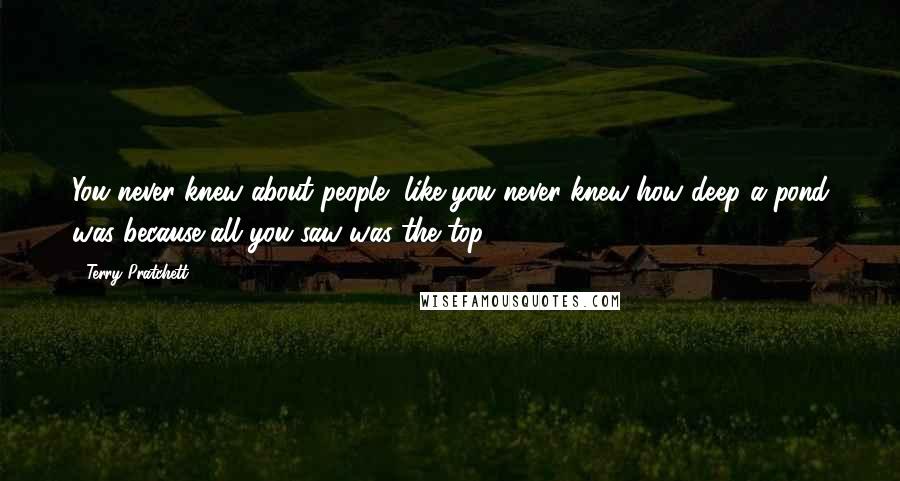 Terry Pratchett Quotes: You never knew about people, like you never knew how deep a pond was because all you saw was the top.
