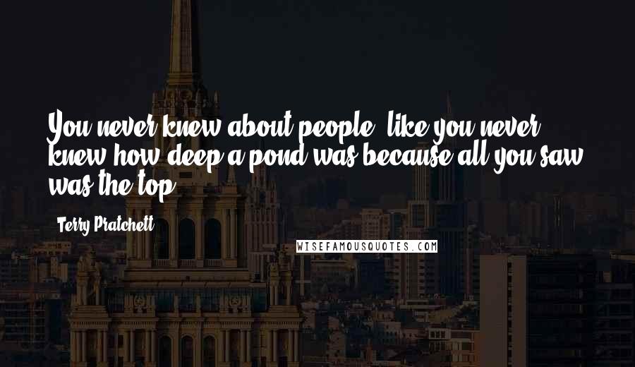 Terry Pratchett Quotes: You never knew about people, like you never knew how deep a pond was because all you saw was the top.