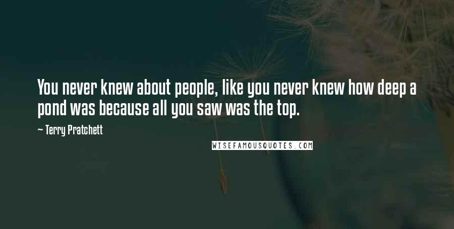 Terry Pratchett Quotes: You never knew about people, like you never knew how deep a pond was because all you saw was the top.