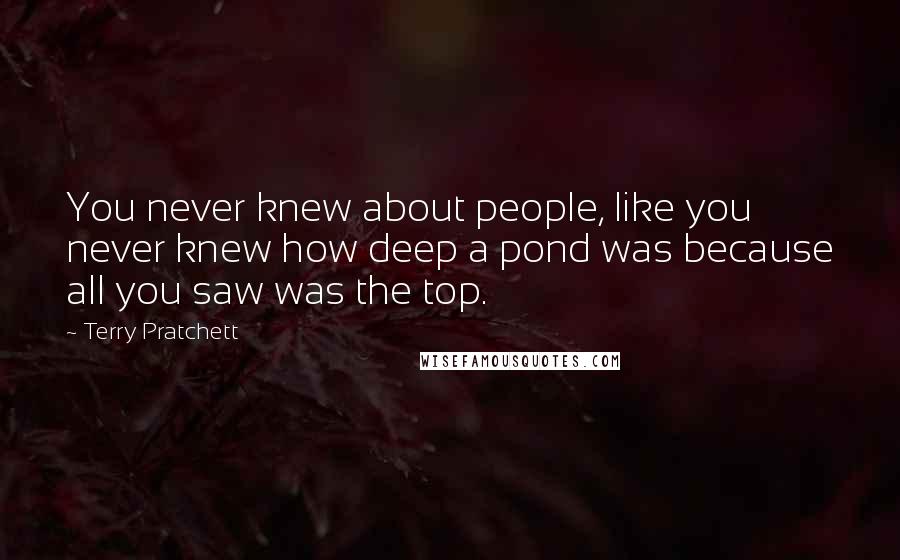 Terry Pratchett Quotes: You never knew about people, like you never knew how deep a pond was because all you saw was the top.