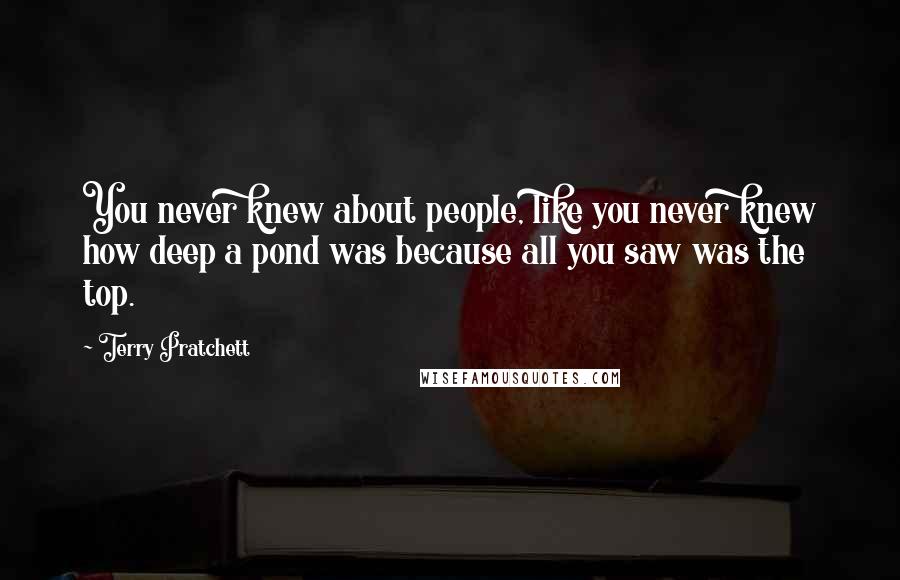 Terry Pratchett Quotes: You never knew about people, like you never knew how deep a pond was because all you saw was the top.