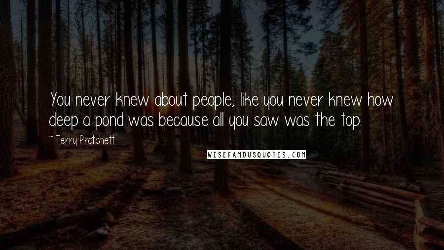 Terry Pratchett Quotes: You never knew about people, like you never knew how deep a pond was because all you saw was the top.
