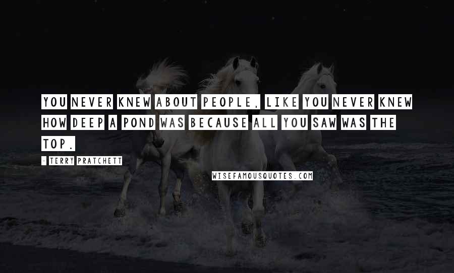 Terry Pratchett Quotes: You never knew about people, like you never knew how deep a pond was because all you saw was the top.