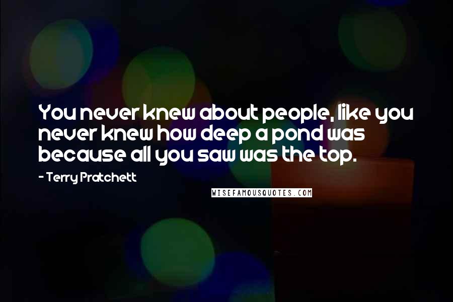 Terry Pratchett Quotes: You never knew about people, like you never knew how deep a pond was because all you saw was the top.