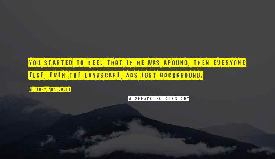 Terry Pratchett Quotes: You started to feel that if he was around, then everyone else, even the landscape, was just background.