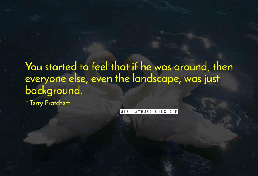 Terry Pratchett Quotes: You started to feel that if he was around, then everyone else, even the landscape, was just background.