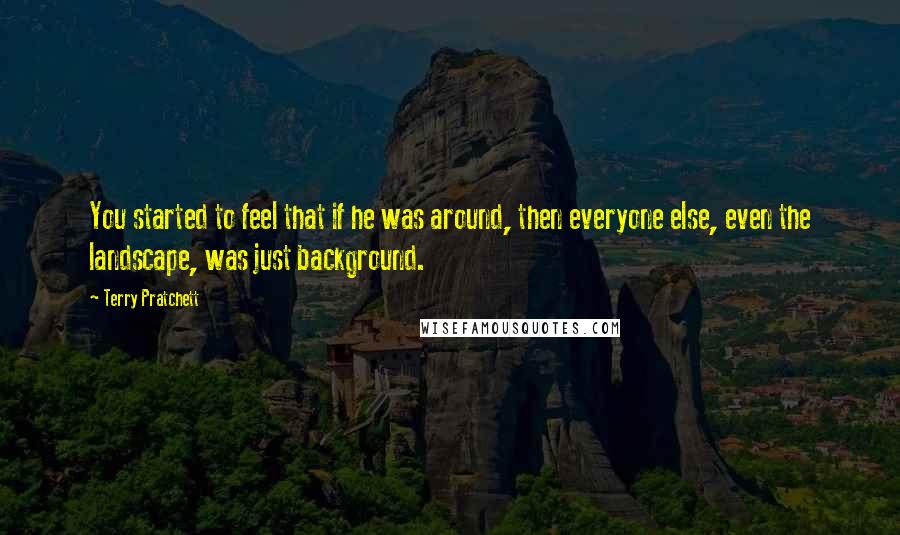 Terry Pratchett Quotes: You started to feel that if he was around, then everyone else, even the landscape, was just background.