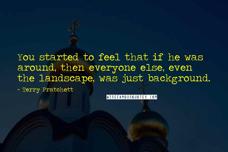 Terry Pratchett Quotes: You started to feel that if he was around, then everyone else, even the landscape, was just background.