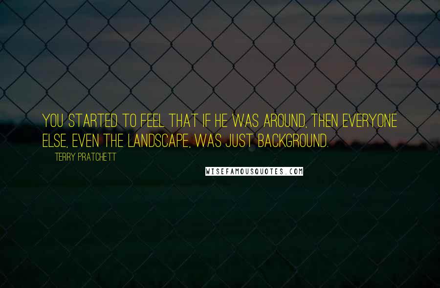 Terry Pratchett Quotes: You started to feel that if he was around, then everyone else, even the landscape, was just background.