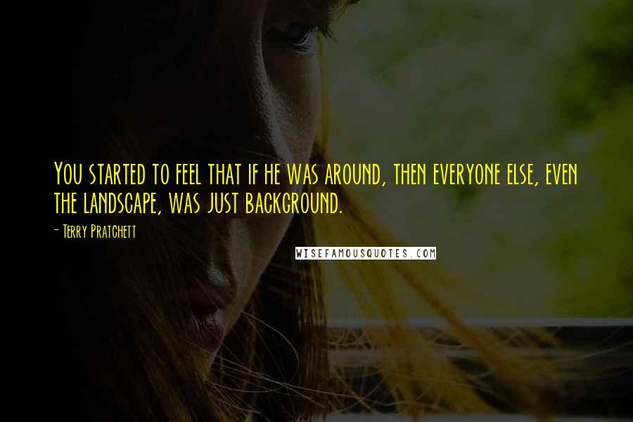 Terry Pratchett Quotes: You started to feel that if he was around, then everyone else, even the landscape, was just background.