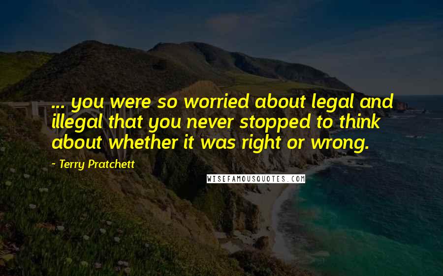 Terry Pratchett Quotes: ... you were so worried about legal and illegal that you never stopped to think about whether it was right or wrong.