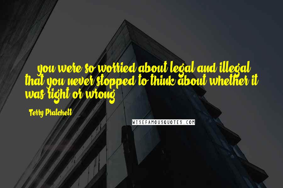 Terry Pratchett Quotes: ... you were so worried about legal and illegal that you never stopped to think about whether it was right or wrong.