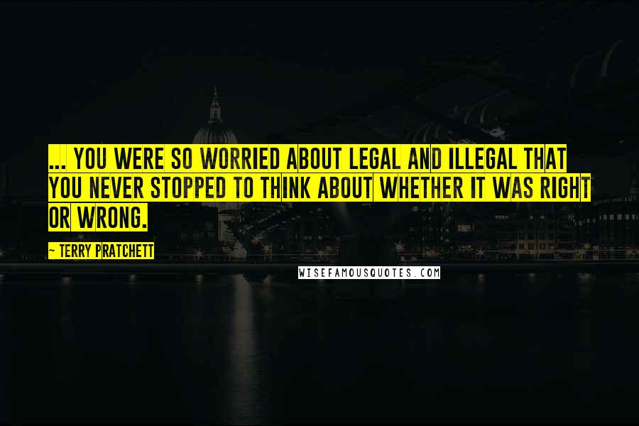 Terry Pratchett Quotes: ... you were so worried about legal and illegal that you never stopped to think about whether it was right or wrong.