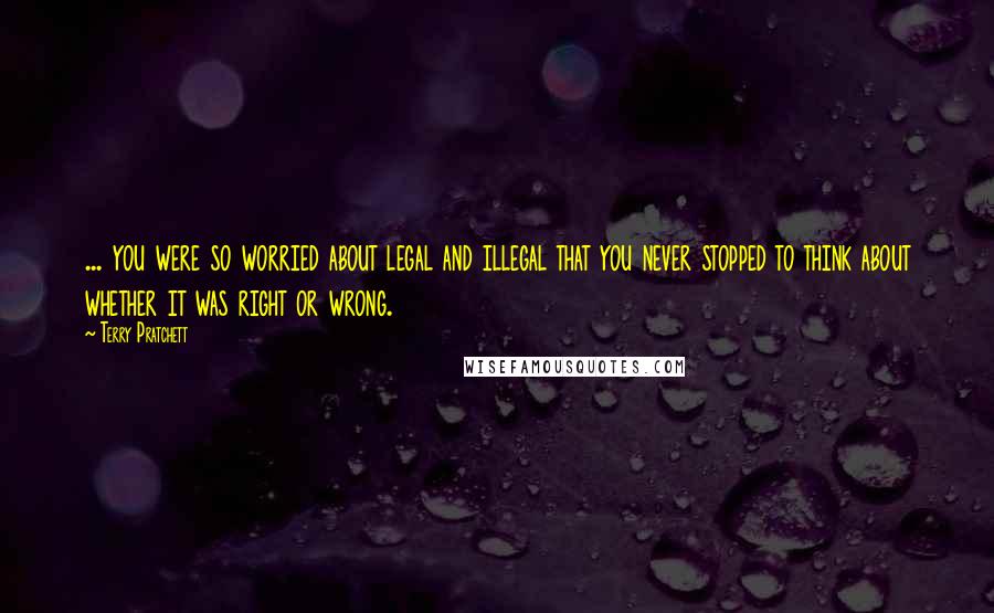 Terry Pratchett Quotes: ... you were so worried about legal and illegal that you never stopped to think about whether it was right or wrong.