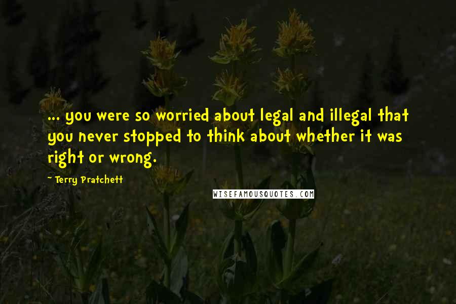 Terry Pratchett Quotes: ... you were so worried about legal and illegal that you never stopped to think about whether it was right or wrong.