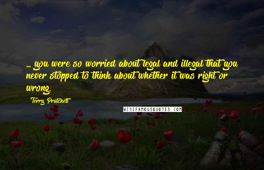 Terry Pratchett Quotes: ... you were so worried about legal and illegal that you never stopped to think about whether it was right or wrong.