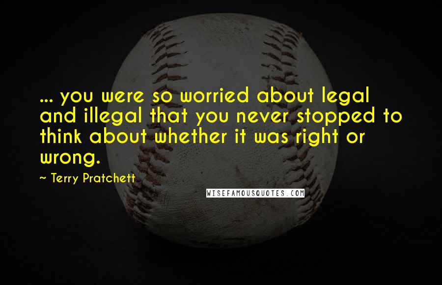 Terry Pratchett Quotes: ... you were so worried about legal and illegal that you never stopped to think about whether it was right or wrong.