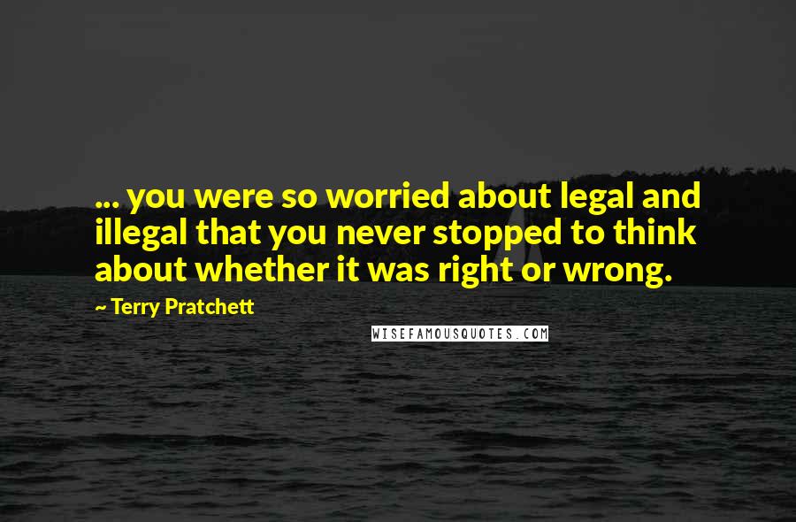 Terry Pratchett Quotes: ... you were so worried about legal and illegal that you never stopped to think about whether it was right or wrong.