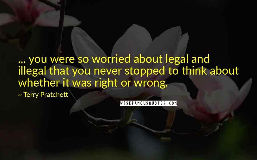 Terry Pratchett Quotes: ... you were so worried about legal and illegal that you never stopped to think about whether it was right or wrong.