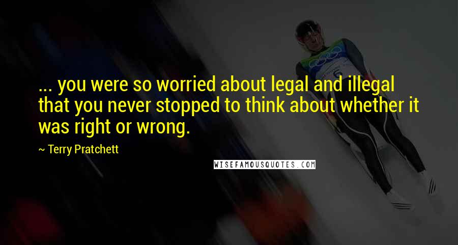 Terry Pratchett Quotes: ... you were so worried about legal and illegal that you never stopped to think about whether it was right or wrong.