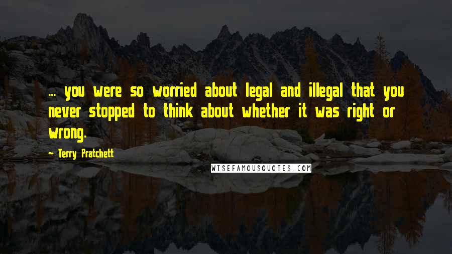 Terry Pratchett Quotes: ... you were so worried about legal and illegal that you never stopped to think about whether it was right or wrong.