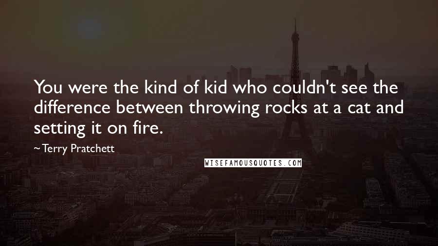 Terry Pratchett Quotes: You were the kind of kid who couldn't see the difference between throwing rocks at a cat and setting it on fire.