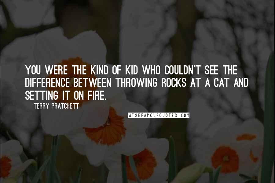 Terry Pratchett Quotes: You were the kind of kid who couldn't see the difference between throwing rocks at a cat and setting it on fire.
