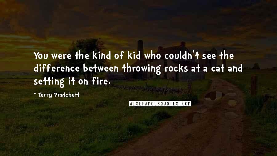 Terry Pratchett Quotes: You were the kind of kid who couldn't see the difference between throwing rocks at a cat and setting it on fire.