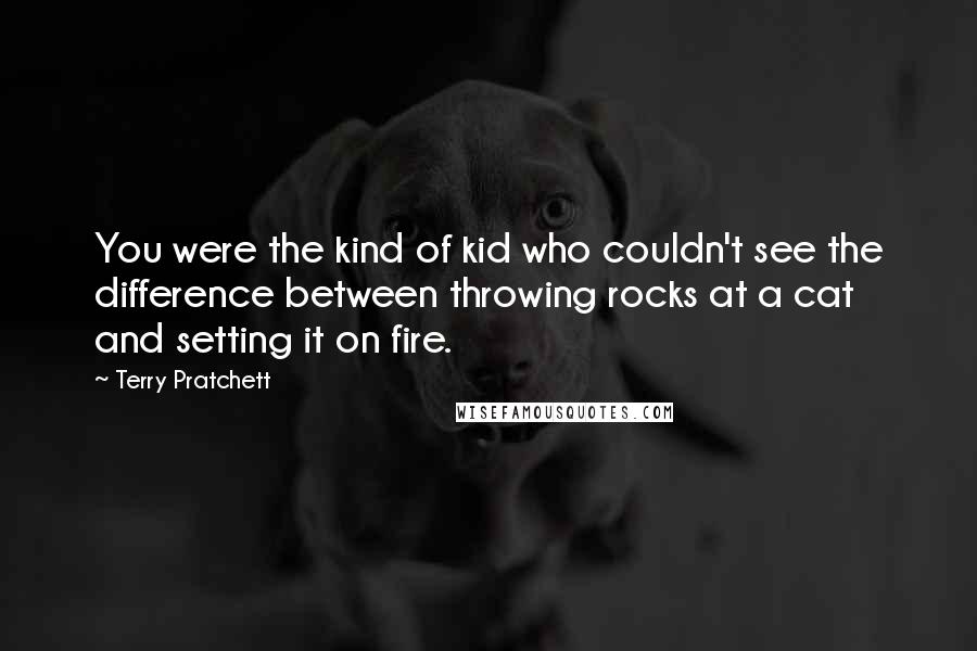 Terry Pratchett Quotes: You were the kind of kid who couldn't see the difference between throwing rocks at a cat and setting it on fire.