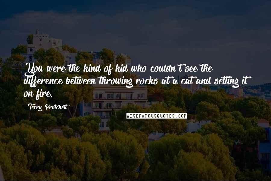 Terry Pratchett Quotes: You were the kind of kid who couldn't see the difference between throwing rocks at a cat and setting it on fire.