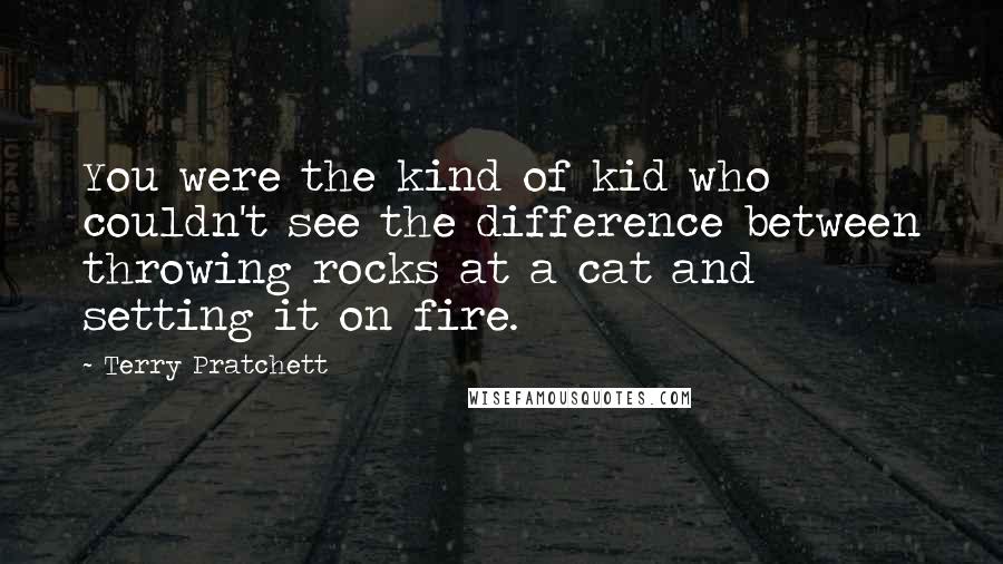 Terry Pratchett Quotes: You were the kind of kid who couldn't see the difference between throwing rocks at a cat and setting it on fire.