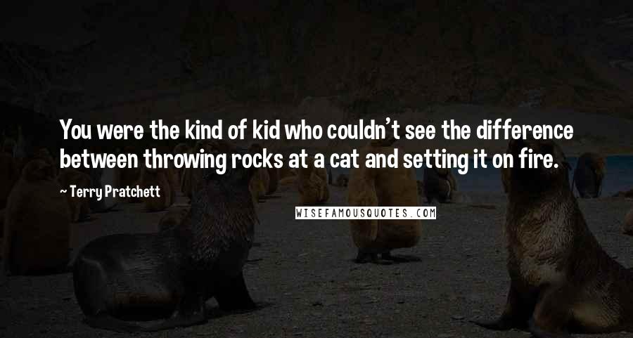 Terry Pratchett Quotes: You were the kind of kid who couldn't see the difference between throwing rocks at a cat and setting it on fire.