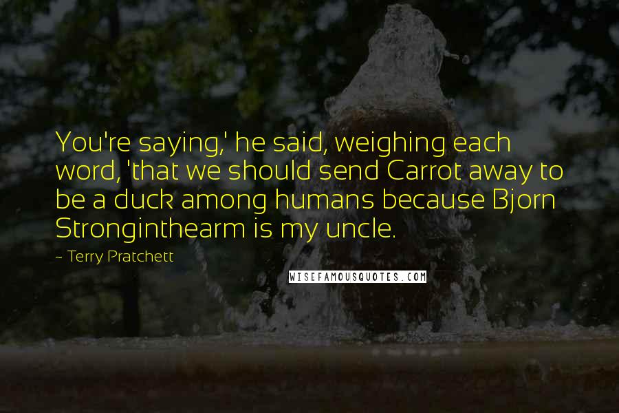 Terry Pratchett Quotes: You're saying,' he said, weighing each word, 'that we should send Carrot away to be a duck among humans because Bjorn Stronginthearm is my uncle.