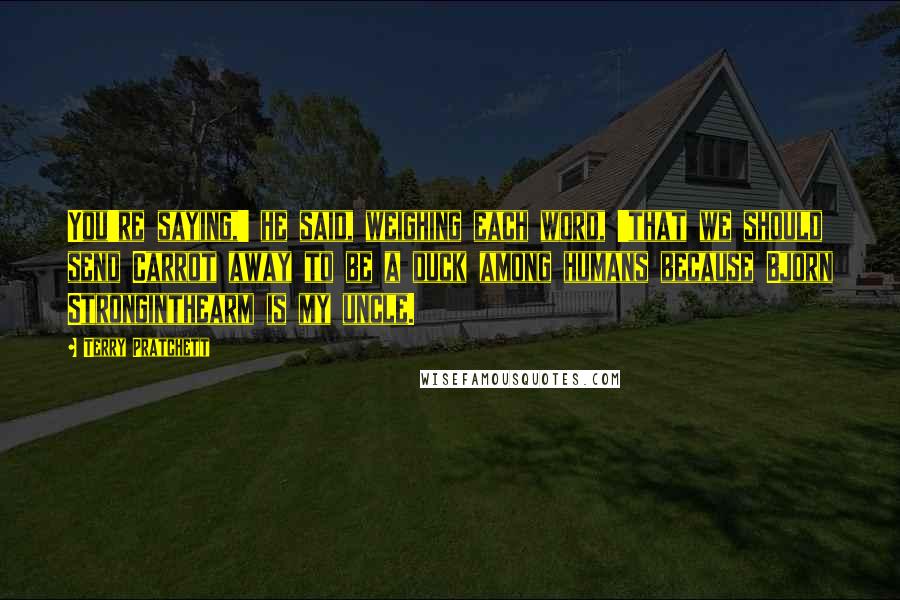 Terry Pratchett Quotes: You're saying,' he said, weighing each word, 'that we should send Carrot away to be a duck among humans because Bjorn Stronginthearm is my uncle.