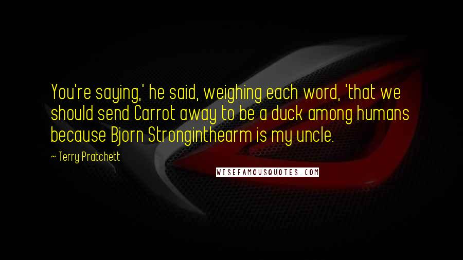 Terry Pratchett Quotes: You're saying,' he said, weighing each word, 'that we should send Carrot away to be a duck among humans because Bjorn Stronginthearm is my uncle.