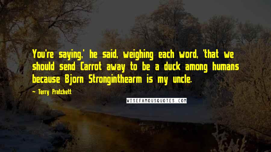 Terry Pratchett Quotes: You're saying,' he said, weighing each word, 'that we should send Carrot away to be a duck among humans because Bjorn Stronginthearm is my uncle.