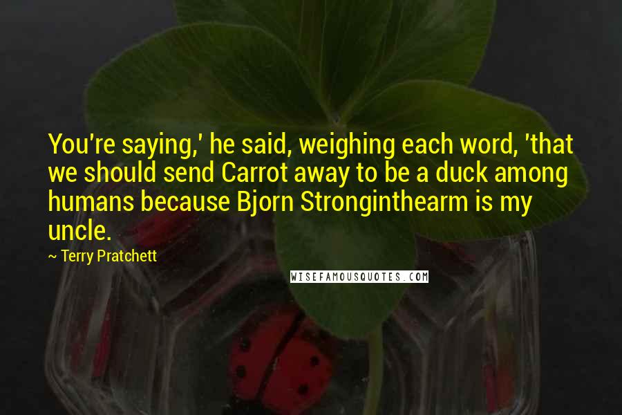 Terry Pratchett Quotes: You're saying,' he said, weighing each word, 'that we should send Carrot away to be a duck among humans because Bjorn Stronginthearm is my uncle.