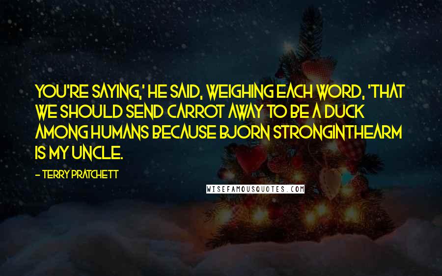 Terry Pratchett Quotes: You're saying,' he said, weighing each word, 'that we should send Carrot away to be a duck among humans because Bjorn Stronginthearm is my uncle.