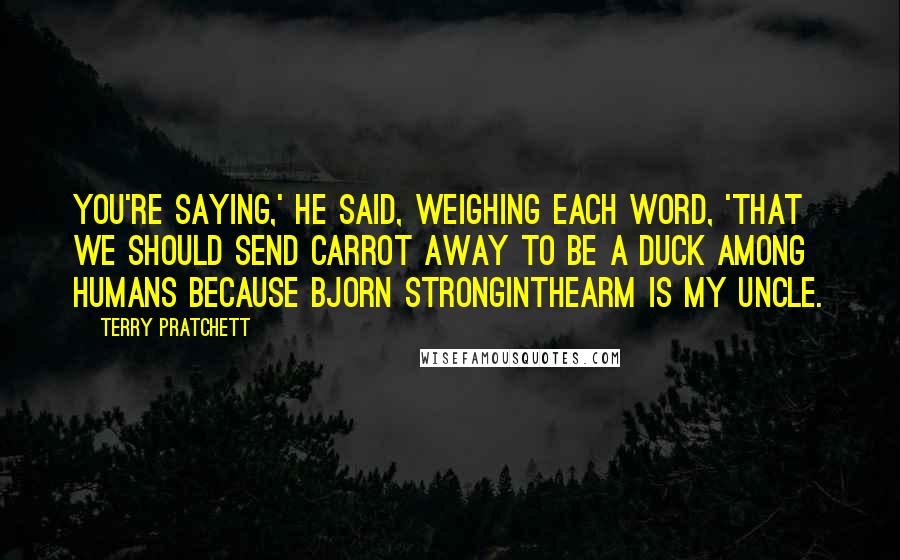 Terry Pratchett Quotes: You're saying,' he said, weighing each word, 'that we should send Carrot away to be a duck among humans because Bjorn Stronginthearm is my uncle.