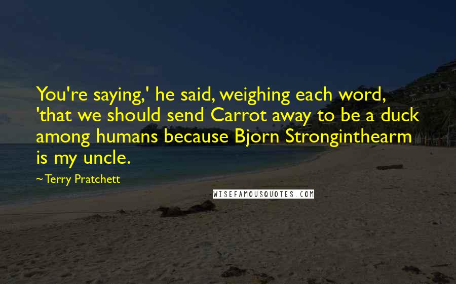 Terry Pratchett Quotes: You're saying,' he said, weighing each word, 'that we should send Carrot away to be a duck among humans because Bjorn Stronginthearm is my uncle.