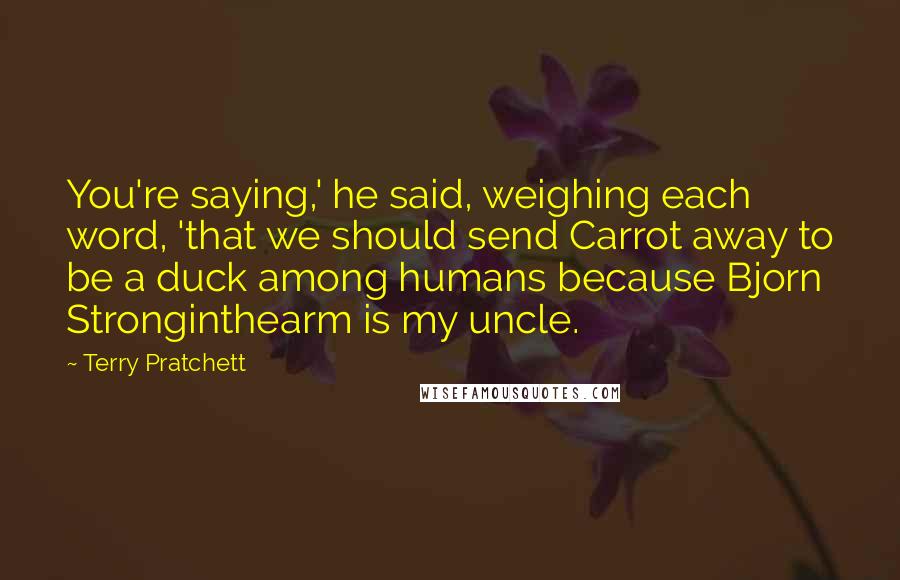 Terry Pratchett Quotes: You're saying,' he said, weighing each word, 'that we should send Carrot away to be a duck among humans because Bjorn Stronginthearm is my uncle.