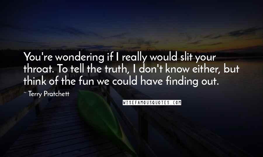 Terry Pratchett Quotes: You're wondering if I really would slit your throat. To tell the truth, I don't know either, but think of the fun we could have finding out.