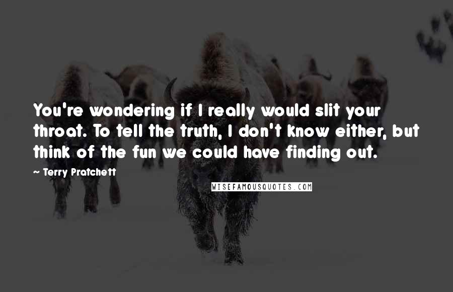 Terry Pratchett Quotes: You're wondering if I really would slit your throat. To tell the truth, I don't know either, but think of the fun we could have finding out.