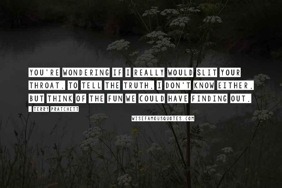 Terry Pratchett Quotes: You're wondering if I really would slit your throat. To tell the truth, I don't know either, but think of the fun we could have finding out.