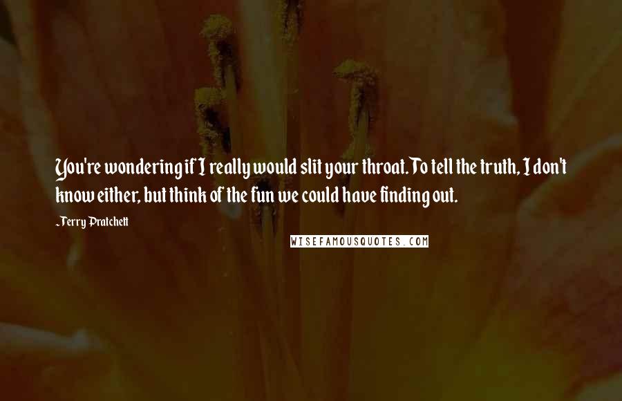 Terry Pratchett Quotes: You're wondering if I really would slit your throat. To tell the truth, I don't know either, but think of the fun we could have finding out.
