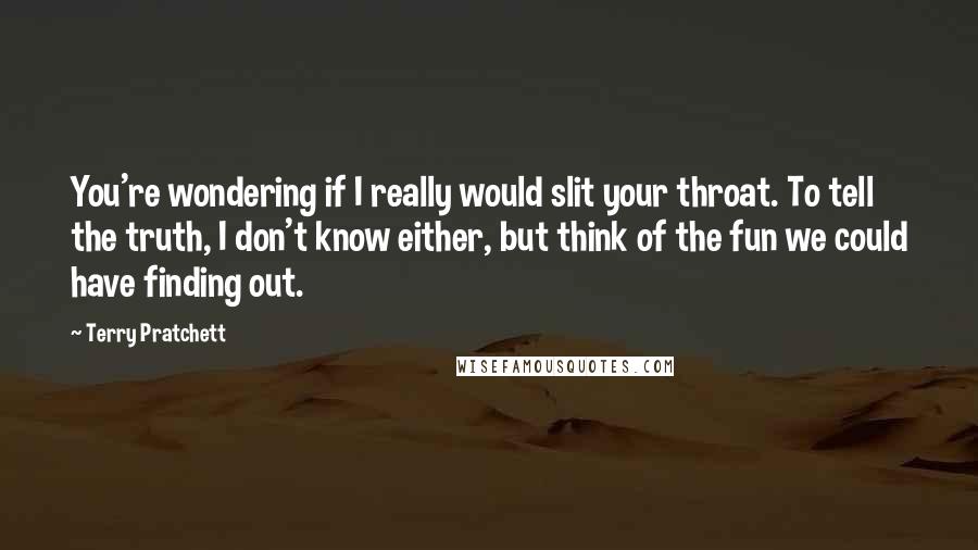 Terry Pratchett Quotes: You're wondering if I really would slit your throat. To tell the truth, I don't know either, but think of the fun we could have finding out.