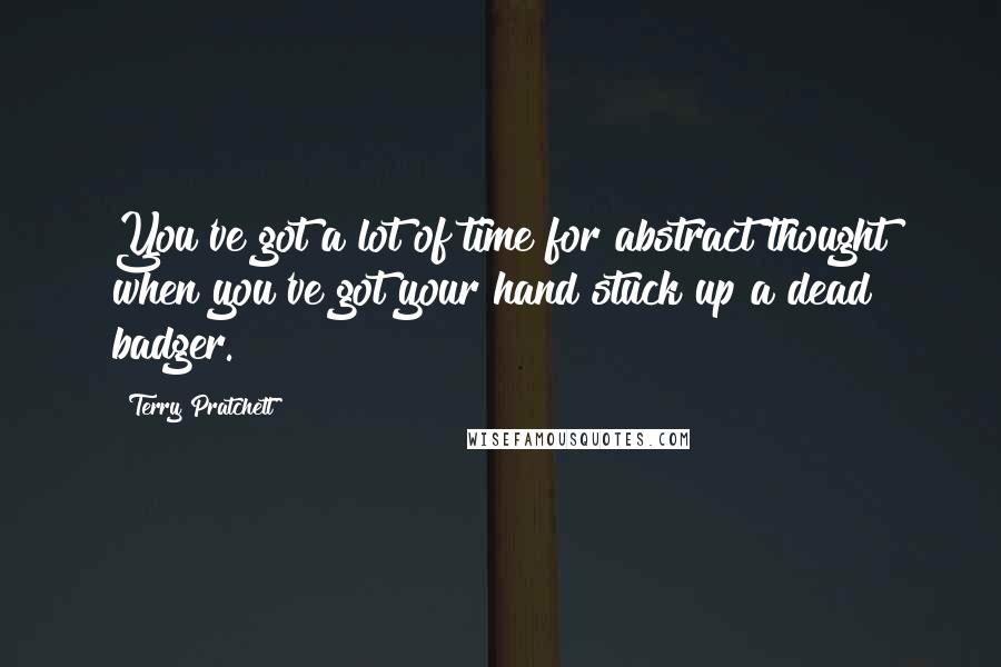 Terry Pratchett Quotes: You've got a lot of time for abstract thought when you've got your hand stuck up a dead badger.