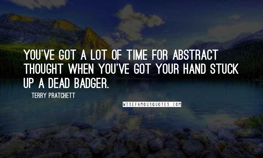 Terry Pratchett Quotes: You've got a lot of time for abstract thought when you've got your hand stuck up a dead badger.