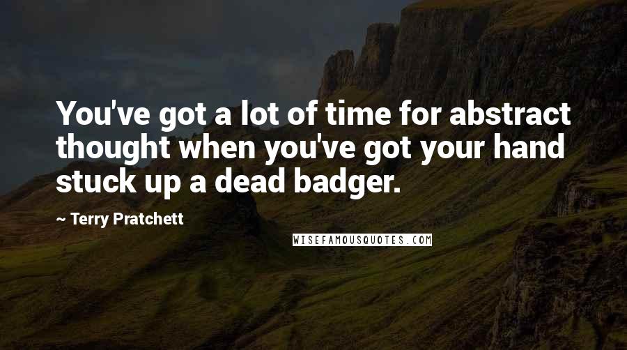 Terry Pratchett Quotes: You've got a lot of time for abstract thought when you've got your hand stuck up a dead badger.