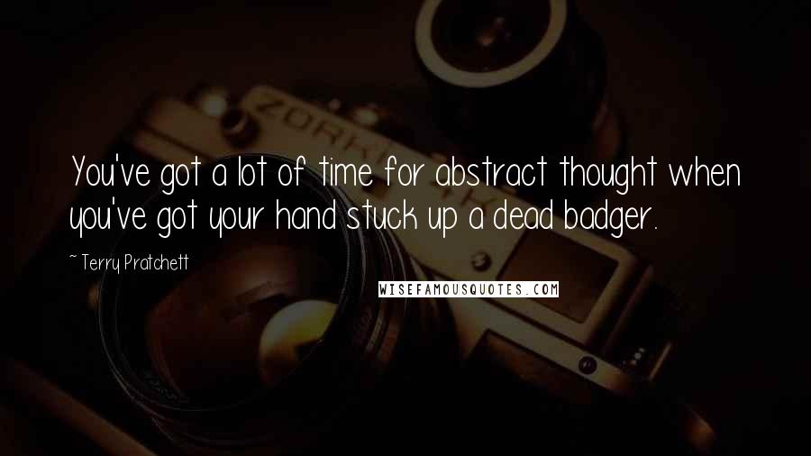 Terry Pratchett Quotes: You've got a lot of time for abstract thought when you've got your hand stuck up a dead badger.